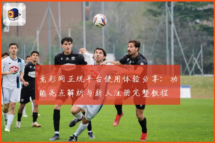 竞彩网正规平台使用体验分享：功能亮点解析与新人注册完整教程