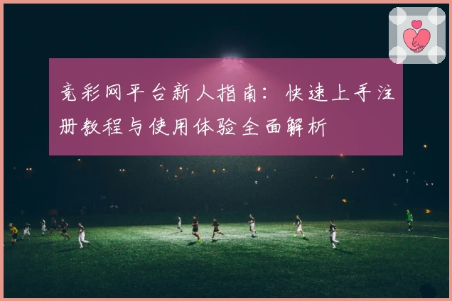 竞彩网平台新人指南：快速上手注册教程与使用体验全面解析
