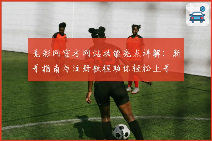 竞彩网官方网站功能亮点详解:新手指南与注册教程助你轻松上手