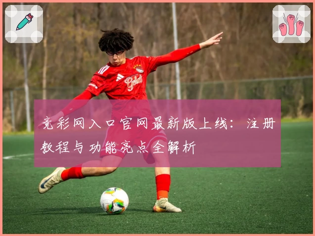 竞彩网入口官网最新版上线：注册教程与功能亮点全解析