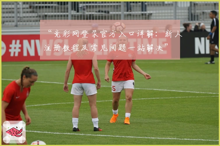 “竞彩网登录官方入口详解：新人注册教程及常见问题一站解决”