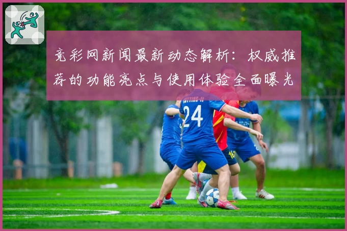 竞彩网新闻最新动态解析：权威推荐的功能亮点与使用体验全面曝光