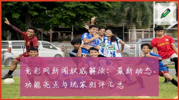 竞彩网新闻权威解读:最新动态、功能亮点与玩家测评汇总