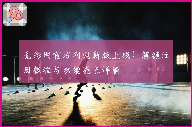 竞彩网官方网站新版上线！解锁注册教程与功能亮点详解